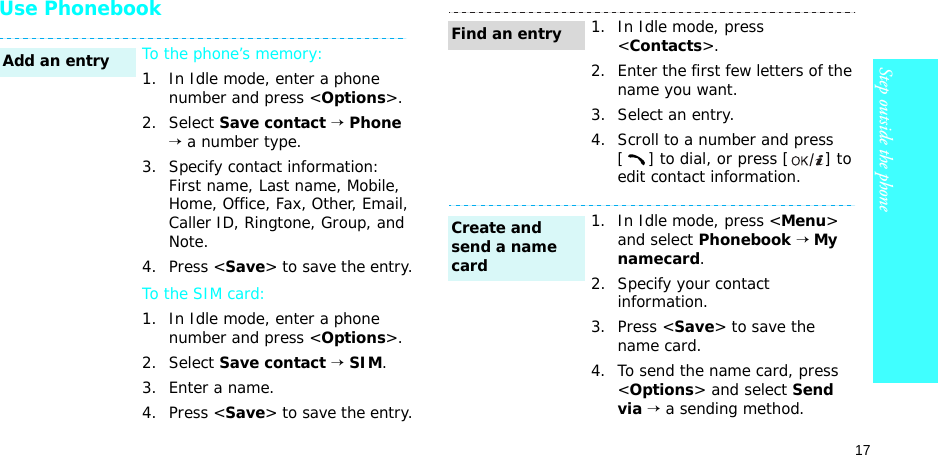17Step outside the phoneUse PhonebookTo the phone’s memory:1. In Idle mode, enter a phone number and press &lt;Options&gt;.2. Select Save contact → Phone → a number type.3. Specify contact information: First name, Last name, Mobile, Home, Office, Fax, Other, Email, Caller ID, Ringtone, Group, and Note.4. Press &lt;Save&gt; to save the entry.To the SIM card:1. In Idle mode, enter a phone number and press &lt;Options&gt;.2. Select Save contact → SIM.3. Enter a name.4. Press &lt;Save&gt; to save the entry.Add an entry1. In Idle mode, press &lt;Contacts&gt;.2. Enter the first few letters of the name you want.3. Select an entry.4. Scroll to a number and press [] to dial, or press [ ] to edit contact information.1. In Idle mode, press &lt;Menu&gt; and select Phonebook → My namecard.2. Specify your contact information.3. Press &lt;Save&gt; to save the name card.4. To send the name card, press &lt;Options&gt; and select Send via → a sending method.Find an entryCreate and send a name card
