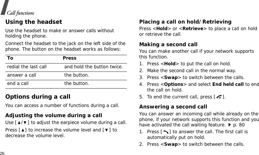 26Call functionsUsing the headsetUse the headset to make or answer calls without holding the phone. Connect the headset to the jack on the left side of the phone. The button on the headset works as follows:Options during a callYou can access a number of functions during a call.Adjusting the volume during a callUse [ / ] to adjust the earpiece volume during a call.Press [ ] to increase the volume level and [ ] to decrease the volume level.Placing a call on hold/RetrievingPress &lt;Hold&gt; or &lt;Retrieve&gt; to place a call on hold or retrieve the call.Making a second callYou can make another call if your network supports this function.1. Press &lt;Hold&gt; to put the call on hold.2. Make the second call in the normal way.3. Press &lt;Swap&gt; to switch between the calls.4. Press &lt;Options&gt; and select End held call to end the call on hold.5. To end the current call, press [ ].Answering a second callYou can answer an incoming call while already on the phone, if your network supports this function and you have activated the call waiting feature.p. 80 1. Press [ ] to answer the call. The first call is automatically put on hold.2. Press &lt;Swap&gt; to switch between the calls.To Pressredial the last call  and hold the button twice.answer a call  the button.end a call  the button.