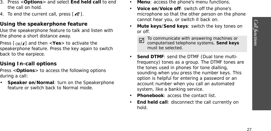 Call functions    273. Press &lt;Options&gt; and select End held call to end the call on hold.4. To end the current call, press [ ].Using the speakerphone featureUse the speakerphone feature to talk and listen with the phone a short distance away.Press [ ] and then &lt;Yes&gt; to activate the speakerphone feature. Press the key again to switch back to the earpiece.Using In-call optionsPress &lt;Options&gt; to access the following options during a call:•Speaker on/Normal: turn on the Speakerphone feature or switch back to Normal mode.   •Menu: access the phone&apos;s menu functions.•Voice on/Voice off: switch off the phone&apos;s microphone so that the other person on the phone cannot hear you, or switch it back on.•Mute keys/Send keys: switch the key tones on or off.•Send DTMF: send the DTMF (Dual tone multi-frequency) tones as a group. The DTMF tones are the tones used in phones for tone dialling, sounding when you press the number keys. This option is helpful for entering a password or an account number when you call an automated system, like a banking service.•Phonebook: access the contact list.•End held call: disconnect the call currently on hold.To communicate with answering machines or computerised telephone systems, Send keys must be selected.