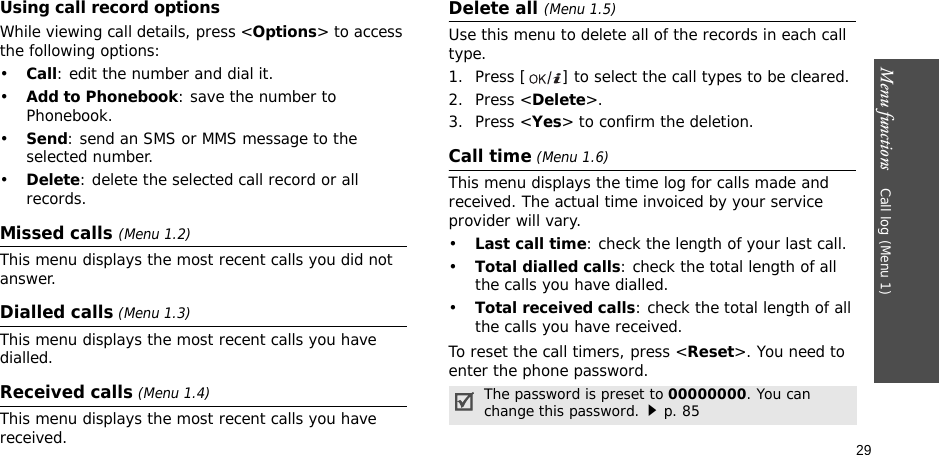 Menu functions    Call log (Menu 1)29Using call record optionsWhile viewing call details, press &lt;Options&gt; to access the following options:•Call: edit the number and dial it.•Add to Phonebook: save the number to Phonebook.•Send: send an SMS or MMS message to the selected number.•Delete: delete the selected call record or all records.Missed calls (Menu 1.2)This menu displays the most recent calls you did not answer.Dialled calls (Menu 1.3)This menu displays the most recent calls you have dialled.Received calls (Menu 1.4) This menu displays the most recent calls you have received. Delete all (Menu 1.5) Use this menu to delete all of the records in each call type.1. Press [ ] to select the call types to be cleared. 2. Press &lt;Delete&gt;. 3. Press &lt;Yes&gt; to confirm the deletion.Call time (Menu 1.6)This menu displays the time log for calls made and received. The actual time invoiced by your service provider will vary.•Last call time: check the length of your last call.•Total dialled calls: check the total length of all the calls you have dialled.•Total received calls: check the total length of all the calls you have received.To reset the call timers, press &lt;Reset&gt;. You need to enter the phone password.The password is preset to 00000000. You can change this password.p. 85