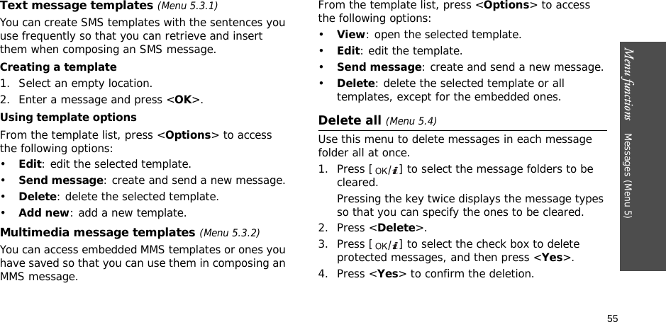 Menu functions    Messages (Menu 5)55Text message templates (Menu 5.3.1)You can create SMS templates with the sentences you use frequently so that you can retrieve and insert them when composing an SMS message.Creating a template1. Select an empty location.2. Enter a message and press &lt;OK&gt;.Using template optionsFrom the template list, press &lt;Options&gt; to access the following options:•Edit: edit the selected template.•Send message: create and send a new message.•Delete: delete the selected template.•Add new: add a new template.Multimedia message templates (Menu 5.3.2)You can access embedded MMS templates or ones you have saved so that you can use them in composing an MMS message.From the template list, press &lt;Options&gt; to access the following options:•View: open the selected template.•Edit: edit the template.•Send message: create and send a new message.•Delete: delete the selected template or all templates, except for the embedded ones.Delete all (Menu 5.4)Use this menu to delete messages in each message folder all at once.1. Press [ ] to select the message folders to be cleared.Pressing the key twice displays the message types so that you can specify the ones to be cleared.2. Press &lt;Delete&gt;.3. Press [ ] to select the check box to delete protected messages, and then press &lt;Yes&gt;.4. Press &lt;Yes&gt; to confirm the deletion.