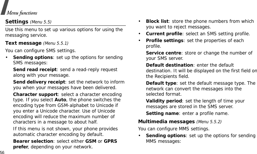 56Menu functionsSettings (Menu 5.5)Use this menu to set up various options for using the messaging service.Text message (Menu 5.5.1)You can configure SMS settings.•Sending options: set up the options for sending SMS messages:Send read receipt: send a read-reply request along with your message. Send delivery receipt: set the network to inform you when your messages have been delivered. Character support: select a character encoding type. If you select Auto, the phone switches the encoding type from GSM-alphabet to Unicode if you enter a Unicode character. Use of Unicode encoding will reduce the maximum number of characters in a message to about half. If this menu is not shown, your phone provides automatic character encoding by default.Bearer selection: select either GSM or GPRS prefer, depending on your network.•Block list: store the phone numbers from which you want to reject messages.•Current profile: select an SMS setting profile.•Profile settings: set the properties of each profile.Service centre: store or change the number of your SMS server. Default destination: enter the default destination. It will be displayed on the first field on the Recipients field.Default type: set the default message type. The network can convert the messages into the selected format.Validity period: set the length of time your messages are stored in the SMS server.Setting name: enter a profile name.Multimedia messages (Menu 5.5.2)You can configure MMS settings.•Sending options: set up the options for sending MMS messages: