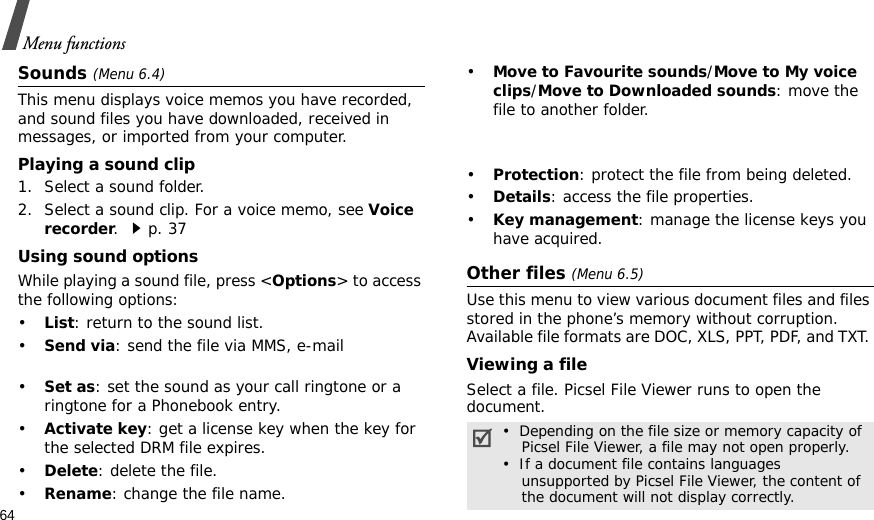 64Menu functionsSounds (Menu 6.4)This menu displays voice memos you have recorded, and sound files you have downloaded, received in messages, or imported from your computer. Playing a sound clip1. Select a sound folder. 2. Select a sound clip. For a voice memo, see Voice recorder. p. 37Using sound optionsWhile playing a sound file, press &lt;Options&gt; to access the following options:•List: return to the sound list.• Send via: send the file via MMS, e-mail•Set as: set the sound as your call ringtone or a ringtone for a Phonebook entry.•Activate key: get a license key when the key for the selected DRM file expires.•Delete: delete the file.•Rename: change the file name.•Move to Favourite sounds/Move to My voice clips/Move to Downloaded sounds: move the file to another folder.•Protection: protect the file from being deleted.•Details: access the file properties.•Key management: manage the license keys you have acquired.Other files (Menu 6.5)Use this menu to view various document files and files stored in the phone’s memory without corruption. Available file formats are DOC, XLS, PPT, PDF, and TXT. Viewing a fileSelect a file. Picsel File Viewer runs to open the document.•  Depending on the file size or memory capacity of    Picsel File Viewer, a file may not open properly.•  If a document file contains languages    unsupported by Picsel File Viewer, the content of    the document will not display correctly.