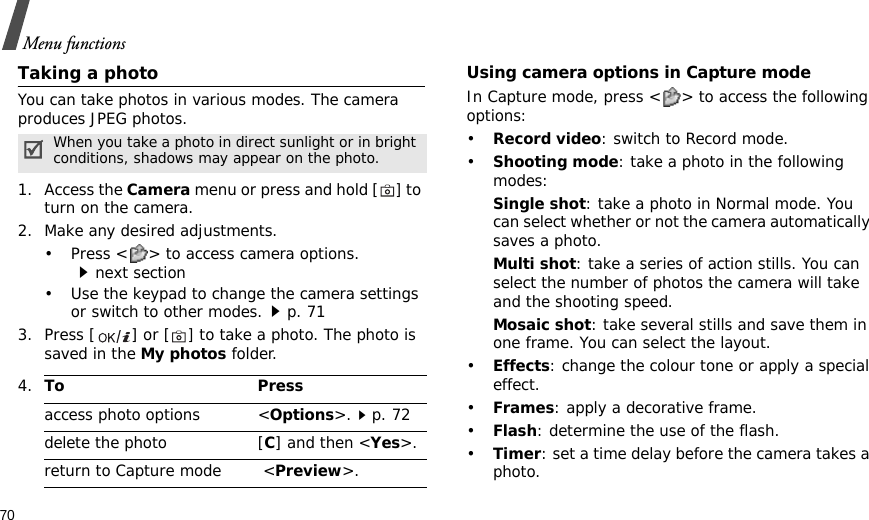 70Menu functionsTaking a photoYou can take photos in various modes. The camera produces JPEG photos. 1. Access the Camera menu or press and hold [] to turn on the camera.2. Make any desired adjustments.• Press &lt; &gt; to access camera options.next section• Use the keypad to change the camera settings or switch to other modes.p. 713. Press [ ] or [] to take a photo. The photo is saved in the My photos folder.Using camera options in Capture modeIn Capture mode, press &lt; &gt; to access the following options:•Record video: switch to Record mode.•Shooting mode: take a photo in the following modes:Single shot: take a photo in Normal mode. You can select whether or not the camera automatically saves a photo.Multi shot: take a series of action stills. You can select the number of photos the camera will take and the shooting speed.Mosaic shot: take several stills and save them in one frame. You can select the layout.•Effects: change the colour tone or apply a special effect.•Frames: apply a decorative frame.•Flash: determine the use of the flash.•Timer: set a time delay before the camera takes a photo.When you take a photo in direct sunlight or in bright conditions, shadows may appear on the photo.4.To Pressaccess photo options &lt;Options&gt;.p. 72delete the photo [C] and then &lt;Yes&gt;.return to Capture mode  &lt;Preview&gt;.