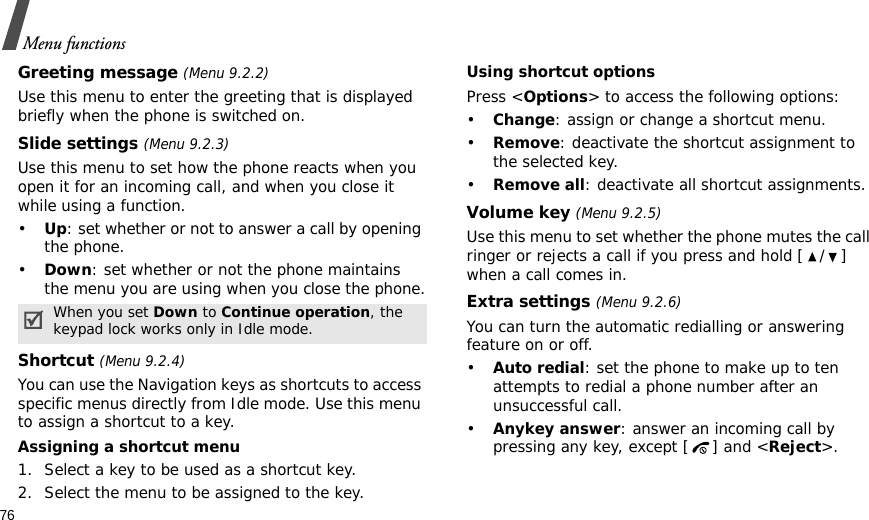 76Menu functionsGreeting message (Menu 9.2.2)Use this menu to enter the greeting that is displayed briefly when the phone is switched on.Slide settings (Menu 9.2.3)Use this menu to set how the phone reacts when you open it for an incoming call, and when you close it while using a function.•Up: set whether or not to answer a call by opening the phone.•Down: set whether or not the phone maintains the menu you are using when you close the phone.Shortcut (Menu 9.2.4)You can use the Navigation keys as shortcuts to access specific menus directly from Idle mode. Use this menu to assign a shortcut to a key.Assigning a shortcut menu1. Select a key to be used as a shortcut key.2. Select the menu to be assigned to the key.Using shortcut optionsPress &lt;Options&gt; to access the following options:•Change: assign or change a shortcut menu.•Remove: deactivate the shortcut assignment to the selected key.•Remove all: deactivate all shortcut assignments.Volume key (Menu 9.2.5)Use this menu to set whether the phone mutes the call ringer or rejects a call if you press and hold [ / ] when a call comes in.Extra settings (Menu 9.2.6)You can turn the automatic redialling or answering feature on or off.•Auto redial: set the phone to make up to ten attempts to redial a phone number after an unsuccessful call.•Anykey answer: answer an incoming call by pressing any key, except [ ] and &lt;Reject&gt;. When you set Down to Continue operation, the keypad lock works only in Idle mode.