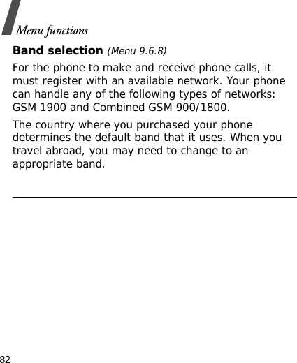 82Menu functionsBand selection (Menu 9.6.8)For the phone to make and receive phone calls, it must register with an available network. Your phone can handle any of the following types of networks: GSM 1900 and Combined GSM 900/1800.The country where you purchased your phone determines the default band that it uses. When you travel abroad, you may need to change to an appropriate band.              