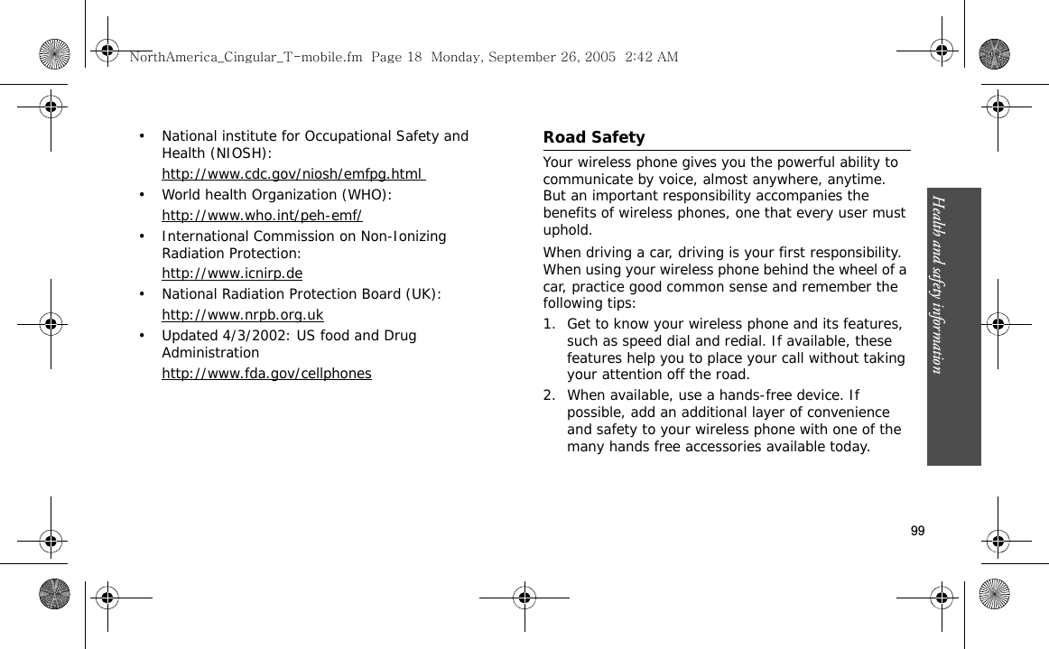 Health and safety information    99• National institute for Occupational Safety and Health (NIOSH):http://www.cdc.gov/niosh/emfpg.html • World health Organization (WHO):http://www.who.int/peh-emf/• International Commission on Non-Ionizing Radiation Protection:http://www.icnirp.de• National Radiation Protection Board (UK):http://www.nrpb.org.uk• Updated 4/3/2002: US food and Drug Administrationhttp://www.fda.gov/cellphonesRoad SafetyYour wireless phone gives you the powerful ability to communicate by voice, almost anywhere, anytime. But an important responsibility accompanies the benefits of wireless phones, one that every user must uphold.When driving a car, driving is your first responsibility. When using your wireless phone behind the wheel of a car, practice good common sense and remember the following tips:1. Get to know your wireless phone and its features, such as speed dial and redial. If available, these features help you to place your call without taking your attention off the road.2. When available, use a hands-free device. If possible, add an additional layer of convenience and safety to your wireless phone with one of the many hands free accessories available today.NorthAmerica_Cingular_T-mobile.fm  Page 18  Monday, September 26, 2005  2:42 AM