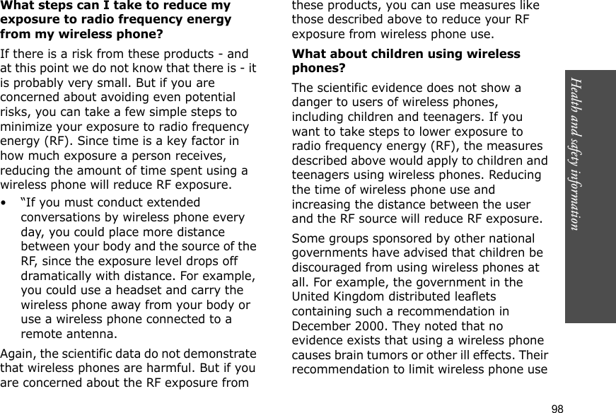 98Health and safety informationWhat steps can I take to reduce my exposure to radio frequency energy from my wireless phone?If there is a risk from these products - and at this point we do not know that there is - it is probably very small. But if you are concerned about avoiding even potential risks, you can take a few simple steps to minimize your exposure to radio frequency energy (RF). Since time is a key factor in how much exposure a person receives, reducing the amount of time spent using a wireless phone will reduce RF exposure.• “If you must conduct extended conversations by wireless phone every day, you could place more distance between your body and the source of the RF, since the exposure level drops off dramatically with distance. For example, you could use a headset and carry the wireless phone away from your body or use a wireless phone connected to a remote antenna.Again, the scientific data do not demonstrate that wireless phones are harmful. But if you are concerned about the RF exposure from these products, you can use measures like those described above to reduce your RF exposure from wireless phone use.What about children using wireless phones?The scientific evidence does not show a danger to users of wireless phones, including children and teenagers. If you want to take steps to lower exposure to radio frequency energy (RF), the measures described above would apply to children and teenagers using wireless phones. Reducing the time of wireless phone use and increasing the distance between the user and the RF source will reduce RF exposure.Some groups sponsored by other national governments have advised that children be discouraged from using wireless phones at all. For example, the government in the United Kingdom distributed leaflets containing such a recommendation in December 2000. They noted that no evidence exists that using a wireless phone causes brain tumors or other ill effects. Their recommendation to limit wireless phone use 