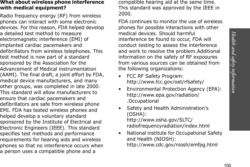 100Health and safety informationWhat about wireless phone interference with medical equipment?Radio frequency energy (RF) from wireless phones can interact with some electronic devices. For this reason, FDA helped develop a detailed test method to measure electromagnetic interference (EMI) of implanted cardiac pacemakers and defibrillators from wireless telephones. This test method is now part of a standard sponsored by the Association for the Advancement of Medical instrumentation (AAMI). The final draft, a joint effort by FDA, medical device manufacturers, and many other groups, was completed in late 2000. This standard will allow manufacturers to ensure that cardiac pacemakers and defibrillators are safe from wireless phone EMI. FDA has tested wireless phones and helped develop a voluntary standard sponsored by the Institute of Electrical and Electronic Engineers (IEEE). This standard specifies test methods and performance requirements for hearing aids and wireless phones so that no interference occurs when a person uses a compatible phone and a compatible hearing aid at the same time. This standard was approved by the IEEE in 2000.FDA continues to monitor the use of wireless phones for possible interactions with other medical devices. Should harmful interference be found to occur, FDA will conduct testing to assess the interference and work to resolve the problem.Additional information on the safety of RF exposures from various sources can be obtained from the following organizations:• FCC RF Safety Program:http://www.fcc.gov/oet/rfsafety/• Environmental Protection Agency (EPA):http://www.epa.gov/radiation/.Occupational • Safety and Health Administration&apos;s (OSHA): http://www.osha.gov/SLTC/radiofrequencyradiation/index.html• National institute for Occupational Safety and Health (NIOSH):http://www.cdc.gov/niosh/emfpg.html 