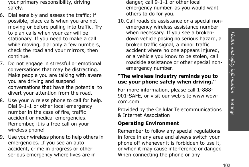 Health and safety information    Settings 102your primary responsibility, driving safely.6. Dial sensibly and assess the traffic; if possible, place calls when you are not moving or before pulling into traffic. Try to plan calls when your car will be stationary. If you need to make a call while moving, dial only a few numbers, check the road and your mirrors, then continue.7. Do not engage in stressful or emotional conversations that may be distracting. Make people you are talking with aware you are driving and suspend conversations that have the potential to divert your attention from the road.8. Use your wireless phone to call for help. Dial 9-1-1 or other local emergency number in the case of fire, traffic accident or medical emergencies. Remember, it is a free call on your wireless phone!9. Use your wireless phone to help others in emergencies. If you see an auto accident, crime in progress or other serious emergency where lives are in danger, call 9-1-1 or other local emergency number, as you would want others to do for you.10. Call roadside assistance or a special non-emergency wireless assistance number when necessary. If you see a broken-down vehicle posing no serious hazard, a broken traffic signal, a minor traffic accident where no one appears injured, or a vehicle you know to be stolen, call roadside assistance or other special non-emergency number.“The wireless industry reminds you to use your phone safely when driving.”For more information, please call 1-888-901-SAFE, or visit our web-site www.wow-com.comProvided by the Cellular Telecommunications &amp; Internet AssociationOperating EnvironmentRemember to follow any special regulations in force in any area and always switch your phone off whenever it is forbidden to use it, or when it may cause interference or danger. When connecting the phone or any 