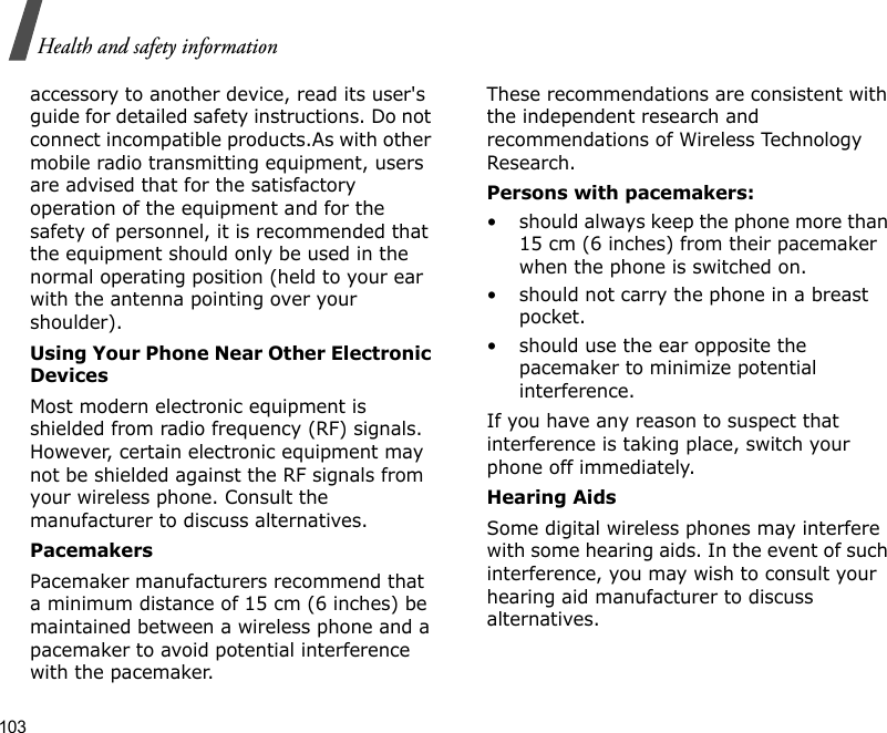 103Health and safety informationaccessory to another device, read its user&apos;s guide for detailed safety instructions. Do not connect incompatible products.As with other mobile radio transmitting equipment, users are advised that for the satisfactory operation of the equipment and for the safety of personnel, it is recommended that the equipment should only be used in the normal operating position (held to your ear with the antenna pointing over your shoulder).Using Your Phone Near Other Electronic DevicesMost modern electronic equipment is shielded from radio frequency (RF) signals. However, certain electronic equipment may not be shielded against the RF signals from your wireless phone. Consult the manufacturer to discuss alternatives.PacemakersPacemaker manufacturers recommend that a minimum distance of 15 cm (6 inches) be maintained between a wireless phone and a pacemaker to avoid potential interference with the pacemaker.These recommendations are consistent with the independent research and recommendations of Wireless Technology Research.Persons with pacemakers:• should always keep the phone more than 15 cm (6 inches) from their pacemaker when the phone is switched on.• should not carry the phone in a breast pocket.• should use the ear opposite the pacemaker to minimize potential interference.If you have any reason to suspect that interference is taking place, switch your phone off immediately.Hearing AidsSome digital wireless phones may interfere with some hearing aids. In the event of such interference, you may wish to consult your hearing aid manufacturer to discuss alternatives.