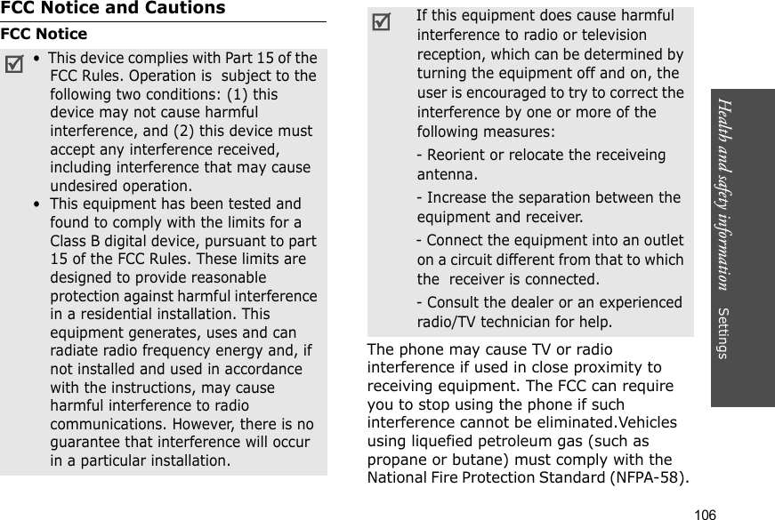 Health and safety information    Settings 106FCC Notice and CautionsFCC NoticeThe phone may cause TV or radio interference if used in close proximity to receiving equipment. The FCC can require you to stop using the phone if such interference cannot be eliminated.Vehicles using liquefied petroleum gas (such as propane or butane) must comply with the National Fire Protection Standard (NFPA-58). •  This device complies with Part 15 of the FCC Rules. Operation is  subject to the following two conditions: (1) this device may not cause harmful interference, and (2) this device must accept any interference received, including interference that may cause undesired operation.•  This equipment has been tested and found to comply with the limits for a Class B digital device, pursuant to part 15 of the FCC Rules. These limits are designed to provide reasonable protection against harmful interference in a residential installation. This equipment generates, uses and can radiate radio frequency energy and, if not installed and used in accordance with the instructions, may cause harmful interference to radio communications. However, there is no guarantee that interference will occur in a particular installation. If this equipment does cause harmful interference to radio or television reception, which can be determined by turning the equipment off and on, the user is encouraged to try to correct the interference by one or more of the following measures: - Reorient or relocate the receiveing antenna. - Increase the separation between the equipment and receiver. - Connect the equipment into an outlet on a circuit different from that to which the  receiver is connected. - Consult the dealer or an experienced radio/TV technician for help.