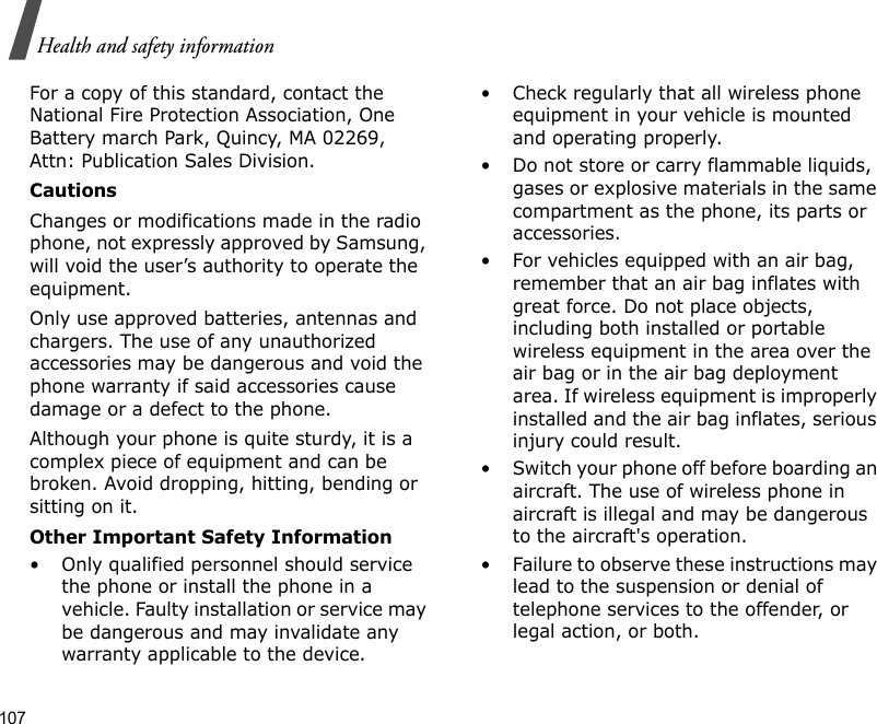 107Health and safety informationFor a copy of this standard, contact the National Fire Protection Association, One Battery march Park, Quincy, MA 02269, Attn: Publication Sales Division.CautionsChanges or modifications made in the radio phone, not expressly approved by Samsung, will void the user’s authority to operate the equipment.Only use approved batteries, antennas and chargers. The use of any unauthorized accessories may be dangerous and void the phone warranty if said accessories cause damage or a defect to the phone.Although your phone is quite sturdy, it is a complex piece of equipment and can be broken. Avoid dropping, hitting, bending or sitting on it.Other Important Safety Information• Only qualified personnel should service the phone or install the phone in a vehicle. Faulty installation or service may be dangerous and may invalidate any warranty applicable to the device.• Check regularly that all wireless phone equipment in your vehicle is mounted and operating properly.• Do not store or carry flammable liquids, gases or explosive materials in the same compartment as the phone, its parts or accessories.• For vehicles equipped with an air bag, remember that an air bag inflates with great force. Do not place objects, including both installed or portable wireless equipment in the area over the air bag or in the air bag deployment area. If wireless equipment is improperly installed and the air bag inflates, serious injury could result.• Switch your phone off before boarding an aircraft. The use of wireless phone in aircraft is illegal and may be dangerous to the aircraft&apos;s operation.• Failure to observe these instructions may lead to the suspension or denial of telephone services to the offender, or legal action, or both.