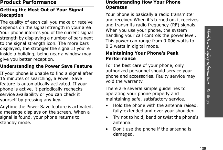 Health and safety information    Settings 108Product PerformanceGetting the Most Out of Your Signal ReceptionThe quality of each call you make or receive depends on the signal strength in your area. Your phone informs you of the current signal strength by displaying a number of bars next to the signal strength icon. The more bars displayed, the stronger the signal.If you&apos;re inside a building, being near a window may give you better reception.Understanding the Power Save FeatureIf your phone is unable to find a signal after 15 minutes of searching, a Power Save feature is automatically activated. If your phone is active, it periodically rechecks service availability or you can check it yourself by pressing any key.Anytime the Power Save feature is activated, a message displays on the screen. When a signal is found, your phone returns to standby mode.Understanding How Your Phone OperatesYour phone is basically a radio transmitter and receiver. When it&apos;s turned on, it receives and transmits radio frequency (RF) signals. When you use your phone, the system handling your call controls the power level. This power can range from 0.006 watts to 0.2 watts in digital mode.Maintaining Your Phone&apos;s Peak PerformanceFor the best care of your phone, only authorized personnel should service your phone and accessories. Faulty service may void the warranty.There are several simple guidelines to operating your phone properly and maintaining safe, satisfactory service.• Hold the phone with the antenna raised, fully-extended and over your shoulder.• Try not to hold, bend or twist the phone&apos;s antenna.• Don&apos;t use the phone if the antenna is damaged.