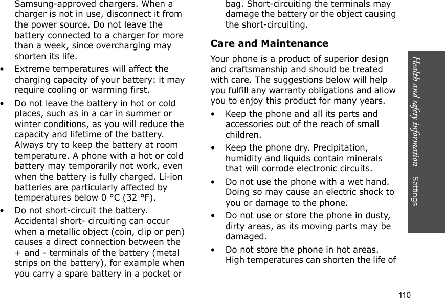 Health and safety information    Settings 110Samsung-approved chargers. When a charger is not in use, disconnect it from the power source. Do not leave the battery connected to a charger for more than a week, since overcharging may shorten its life.• Extreme temperatures will affect the charging capacity of your battery: it may require cooling or warming first.• Do not leave the battery in hot or cold places, such as in a car in summer or winter conditions, as you will reduce the capacity and lifetime of the battery. Always try to keep the battery at room temperature. A phone with a hot or cold battery may temporarily not work, even when the battery is fully charged. Li-ion batteries are particularly affected by temperatures below 0 °C (32 °F).• Do not short-circuit the battery. Accidental short- circuiting can occur when a metallic object (coin, clip or pen) causes a direct connection between the + and - terminals of the battery (metal strips on the battery), for example when you carry a spare battery in a pocket or bag. Short-circuiting the terminals may damage the battery or the object causing the short-circuiting.Care and MaintenanceYour phone is a product of superior design and craftsmanship and should be treated with care. The suggestions below will help you fulfill any warranty obligations and allow you to enjoy this product for many years.• Keep the phone and all its parts and accessories out of the reach of small children.• Keep the phone dry. Precipitation, humidity and liquids contain minerals that will corrode electronic circuits.• Do not use the phone with a wet hand. Doing so may cause an electric shock to you or damage to the phone.• Do not use or store the phone in dusty, dirty areas, as its moving parts may be damaged.• Do not store the phone in hot areas. High temperatures can shorten the life of 