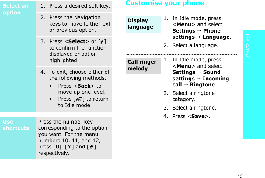 Get started13Customise your phoneSelect an option1. Press a desired soft key.2. Press the Navigation keys to move to the next or previous option.3. Press &lt;Select&gt; or [ ] to confirm the function displayed or option highlighted.4. To exit, choose either of the following methods.• Press &lt;Back&gt; to move up one level.• Press [ ] to return to Idle mode.Use shortcutsPress the number key corresponding to the option you want. For the menu numbers 10, 11, and 12, press [0], [ ] and [ ] respectively.1. In Idle mode, press &lt;Menu&gt; and select Settings → Phone settings → Language.2. Select a language.1. In Idle mode, press &lt;Menu&gt; and select Settings → Sound settings → Incoming call → Ringtone.2. Select a ringtone category.3. Select a ringtone.4. Press &lt;Save&gt;.Display languageCall ringer melody