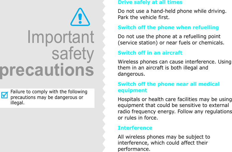 ImportantsafetyprecautionsFailure to comply with the following precautions may be dangerous or illegal.Drive safely at all timesDo not use a hand-held phone while driving. Park the vehicle first.Switch off the phone when refuellingDo not use the phone at a refuelling point (service station) or near fuels or chemicals.Switch off in an aircraftWireless phones can cause interference. Using them in an aircraft is both illegal and dangerous.Switch off the phone near all medical equipmentHospitals or health care facilities may be using equipment that could be sensitive to external radio frequency energy. Follow any regulations or rules in force.InterferenceAll wireless phones may be subject to interference, which could affect their performance.