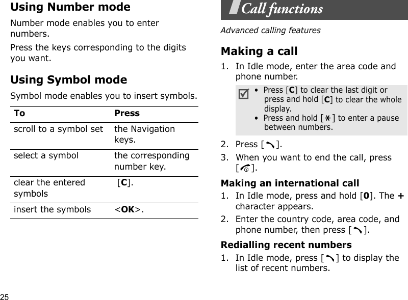 25Using Number modeNumber mode enables you to enter numbers. Press the keys corresponding to the digits you want.Using Symbol modeSymbol mode enables you to insert symbols.Call functionsAdvanced calling featuresMaking a call1. In Idle mode, enter the area code and phone number.2. Press [ ].3. When you want to end the call, press [].Making an international call1. In Idle mode, press and hold [0]. The + character appears.2. Enter the country code, area code, and phone number, then press [ ].Redialling recent numbers1. In Idle mode, press [ ] to display the list of recent numbers.To Pressscroll to a symbol set the Navigation keys.select a symbol the corresponding number key.clear the entered symbols [C]. insert the symbols &lt;OK&gt;.•  Press [C] to clear the last digit or press and hold [C] to clear the whole display.•  Press and hold [] to enter a pause between numbers. 