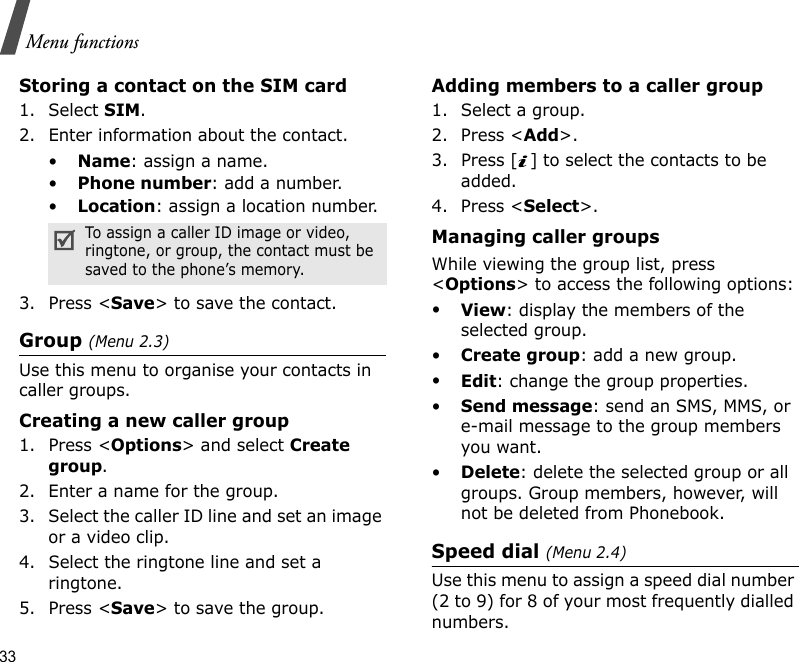 33Menu functionsStoring a contact on the SIM card1. Select SIM.2. Enter information about the contact.•Name: assign a name.•Phone number: add a number.•Location: assign a location number.3. Press &lt;Save&gt; to save the contact.Group (Menu 2.3)Use this menu to organise your contacts in caller groups.Creating a new caller group1. Press &lt;Options&gt; and select Create group.2. Enter a name for the group.3. Select the caller ID line and set an image or a video clip.4. Select the ringtone line and set a ringtone.5. Press &lt;Save&gt; to save the group.Adding members to a caller group1. Select a group.2. Press &lt;Add&gt;.3. Press [ ] to select the contacts to be added.4. Press &lt;Select&gt;.Managing caller groupsWhile viewing the group list, press &lt;Options&gt; to access the following options:•View: display the members of the selected group.•Create group: add a new group.•Edit: change the group properties.•Send message: send an SMS, MMS, or e-mail message to the group members you want.•Delete: delete the selected group or all groups. Group members, however, will not be deleted from Phonebook.Speed dial (Menu 2.4)Use this menu to assign a speed dial number (2 to 9) for 8 of your most frequently dialled numbers.STo assign a caller ID image or video, ringtone, or group, the contact must be saved to the phone’s memory.