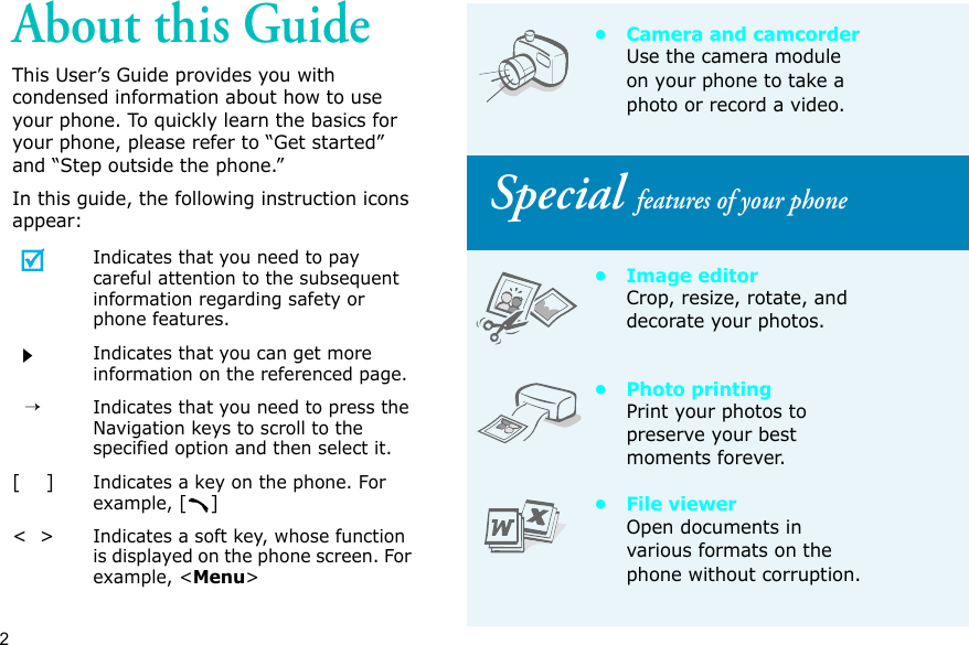 2About this GuideThis User’s Guide provides you with condensed information about how to use your phone. To quickly learn the basics for your phone, please refer to “Get started” and “Step outside the phone.”In this guide, the following instruction icons appear:Indicates that you need to pay careful attention to the subsequent information regarding safety or phone features.Indicates that you can get more information on the referenced page.  →Indicates that you need to press the Navigation keys to scroll to the specified option and then select it.[    ]Indicates a key on the phone. For example, []&lt;  &gt;Indicates a soft key, whose function is displayed on the phone screen. For example, &lt;Menu&gt;• Camera and camcorderUse the camera module on your phone to take a photo or record a video. Special features of your phone•Image editorCrop, resize, rotate, and decorate your photos.• Photo printingPrint your photos to preserve your best moments forever.• File viewerOpen documents in various formats on the phone without corruption.