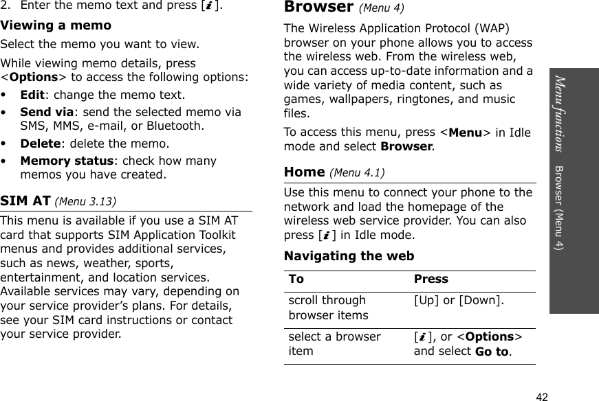 Menu functions    Browser (Menu 4)422. Enter the memo text and press [ ].Viewing a memoSelect the memo you want to view. While viewing memo details, press &lt;Options&gt; to access the following options:•Edit: change the memo text.•Send via: send the selected memo via SMS, MMS, e-mail, or Bluetooth.•Delete: delete the memo.•Memory status: check how many memos you have created.SIM AT (Menu 3.13) This menu is available if you use a SIM AT card that supports SIM Application Toolkit menus and provides additional services, such as news, weather, sports, entertainment, and location services. Available services may vary, depending on your service provider’s plans. For details, see your SIM card instructions or contact your service provider.Browser (Menu 4)The Wireless Application Protocol (WAP) browser on your phone allows you to access the wireless web. From the wireless web, you can access up-to-date information and a wide variety of media content, such as games, wallpapers, ringtones, and music files.To access this menu, press &lt;Menu&gt; in Idle mode and select Browser.Home (Menu 4.1)Use this menu to connect your phone to the network and load the homepage of the wireless web service provider. You can also press [ ] in Idle mode.Navigating the webTo Pressscroll through browser items [Up] or [Down]. select a browser item[], or &lt;Options&gt; and select Go to.