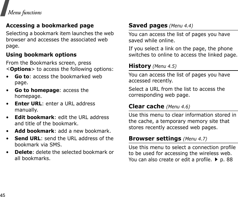 45Menu functionsAccessing a bookmarked pageSelecting a bookmark item launches the web browser and accesses the associated web page.Using bookmark optionsFrom the Bookmarks screen, press &lt;Options&gt; to access the following options:•Go to: access the bookmarked web page.•Go to homepage: access the homepage.•Enter URL: enter a URL address manually.•Edit bookmark: edit the URL address and title of the bookmark.•Add bookmark: add a new bookmark.•Send URL: send the URL address of the bookmark via SMS.•Delete: delete the selected bookmark or all bookmarks.Saved pages (Menu 4.4)You can access the list of pages you have saved while online. If you select a link on the page, the phone switches to online to access the linked page.History (Menu 4.5)You can access the list of pages you have accessed recently.Select a URL from the list to access the corresponding web page. Clear cache (Menu 4.6)Use this menu to clear information stored in the cache, a temporary memory site that stores recently accessed web pages.Browser settings (Menu 4.7)Use this menu to select a connection profile to be used for accessing the wireless web. You can also create or edit a profile.p. 88