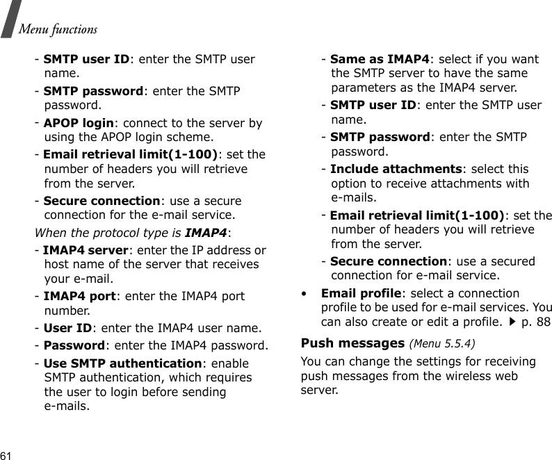 61Menu functions- SMTP user ID: enter the SMTP user name.- SMTP password: enter the SMTP password.- APOP login: connect to the server by using the APOP login scheme. - Email retrieval limit(1-100): set the number of headers you will retrieve from the server.- Secure connection: use a secure connection for the e-mail service.When the protocol type is IMAP4:- IMAP4 server: enter the IP address or host name of the server that receives your e-mail.- IMAP4 port: enter the IMAP4 port number.- User ID: enter the IMAP4 user name.- Password: enter the IMAP4 password.- Use SMTP authentication: enable SMTP authentication, which requires the user to login before sending e-mails.- Same as IMAP4: select if you want the SMTP server to have the same parameters as the IMAP4 server.- SMTP user ID: enter the SMTP user name.- SMTP password: enter the SMTP password.- Include attachments: select this option to receive attachments with e-mails.- Email retrieval limit(1-100): set the number of headers you will retrieve from the server.- Secure connection: use a secured connection for e-mail service.•Email profile: select a connection profile to be used for e-mail services. You can also create or edit a profile.p. 88Push messages (Menu 5.5.4)You can change the settings for receiving push messages from the wireless web server.
