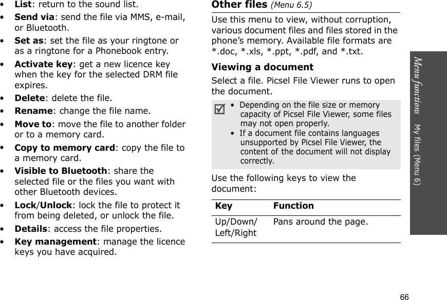 Menu functions    My files (Menu 6)66•List: return to the sound list.•Send via: send the file via MMS, e-mail, or Bluetooth.•Set as: set the file as your ringtone or as a ringtone for a Phonebook entry.•Activate key: get a new licence key when the key for the selected DRM file expires.•Delete: delete the file.•Rename: change the file name.•Move to: move the file to another folder or to a memory card.•Copy to memory card: copy the file to a memory card.•Visible to Bluetooth: share the selected file or the files you want with other Bluetooth devices.•Lock/Unlock: lock the file to protect it from being deleted, or unlock the file.•Details: access the file properties.•Key management: manage the licence keys you have acquired.Other files (Menu 6.5)Use this menu to view, without corruption, various document files and files stored in the phone’s memory. Available file formats are *.doc, *.xls, *.ppt, *.pdf, and *.txt. Viewing a documentSelect a file. Picsel File Viewer runs to open the document.Use the following keys to view the document:•  Depending on the file size or memory capacity of Picsel File Viewer, some files may not open properly.•  If a document file contains languages unsupported by Picsel File Viewer, the content of the document will not display correctly.Key FunctionUp/Down/Left/RightPans around the page.