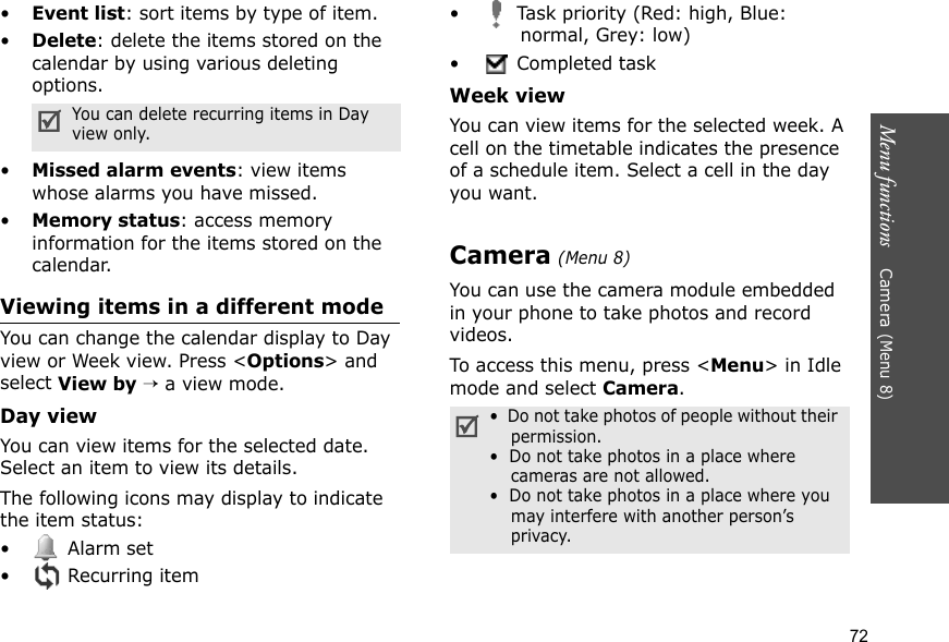 Menu functions    Camera (Menu 8)72•Event list: sort items by type of item.•Delete: delete the items stored on the calendar by using various deleting options.•Missed alarm events: view items whose alarms you have missed.•Memory status: access memory information for the items stored on the calendar.Viewing items in a different modeYou can change the calendar display to Day view or Week view. Press &lt;Options&gt; and select View by → a view mode.Day viewYou can view items for the selected date. Select an item to view its details.The following icons may display to indicate the item status:• Alarm set • Recurring item•  Task priority (Red: high, Blue: normal, Grey: low)•  Completed taskWeek viewYou can view items for the selected week. A cell on the timetable indicates the presence of a schedule item. Select a cell in the day you want.Camera (Menu 8)You can use the camera module embedded in your phone to take photos and record videos.To access this menu, press &lt;Menu&gt; in Idle mode and select Camera.You can delete recurring items in Day view only.•  Do not take photos of people without their permission.•  Do not take photos in a place where cameras are not allowed.•  Do not take photos in a place where you may interfere with another person’s privacy.