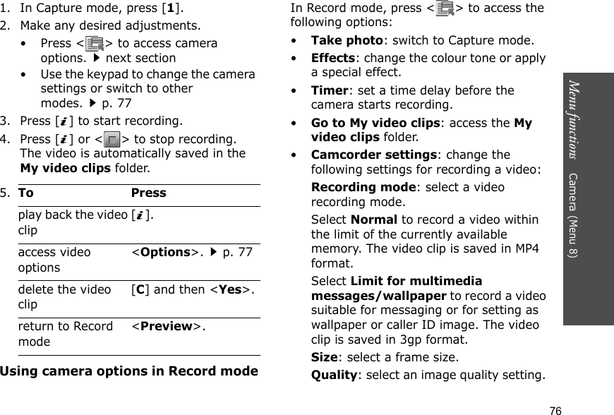 Menu functions    Camera (Menu 8)761. In Capture mode, press [1].2. Make any desired adjustments.• Press &lt; &gt; to access camera options.next section• Use the keypad to change the camera settings or switch to other modes.p. 773. Press [ ] to start recording.4. Press [ ] or &lt; &gt; to stop recording. The video is automatically saved in the My video clips folder.Using camera options in Record modeIn Record mode, press &lt; &gt; to access the following options:•Take photo: switch to Capture mode.•Effects: change the colour tone or apply a special effect.•Timer: set a time delay before the camera starts recording.•Go to My video clips: access the My video clips folder.•Camcorder settings: change the following settings for recording a video:Recording mode: select a video recording mode.Select Normal to record a video within the limit of the currently available memory. The video clip is saved in MP4 format.Select Limit for multimedia messages/wallpaper to record a video suitable for messaging or for setting as wallpaper or caller ID image. The video clip is saved in 3gp format.Size: select a frame size. Quality: select an image quality setting. 5.To Pressplay back the video clip[].access video options&lt;Options&gt;.p. 77delete the video clip[C] and then &lt;Yes&gt;.return to Record mode&lt;Preview&gt;.