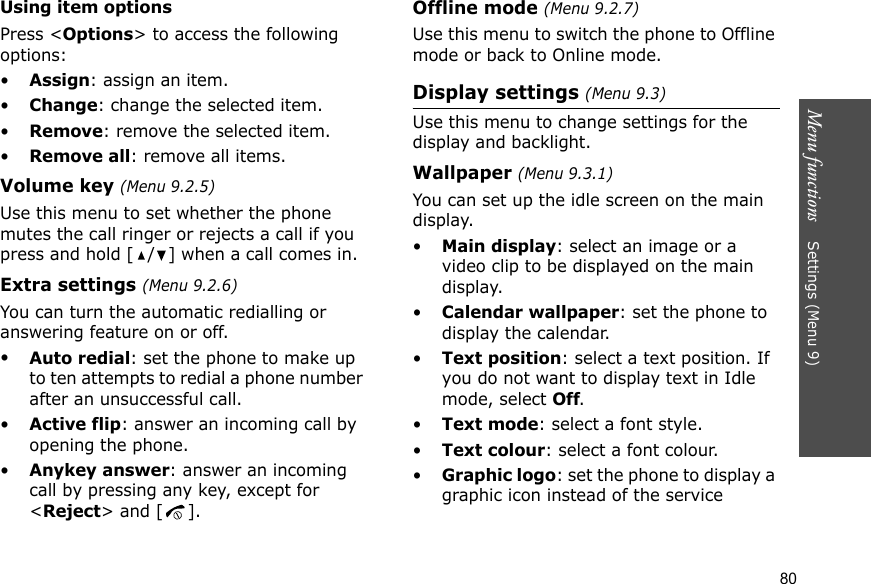 Menu functions    Settings (Menu 9)80Using item optionsPress &lt;Options&gt; to access the following options:•Assign: assign an item.•Change: change the selected item.•Remove: remove the selected item.•Remove all: remove all items.Volume key (Menu 9.2.5)Use this menu to set whether the phone mutes the call ringer or rejects a call if you press and hold [ / ] when a call comes in.Extra settings (Menu 9.2.6)You can turn the automatic redialling or answering feature on or off.•Auto redial: set the phone to make up to ten attempts to redial a phone number after an unsuccessful call.•Active flip: answer an incoming call by opening the phone.•Anykey answer: answer an incoming call by pressing any key, except for &lt;Reject&gt; and [ ]. Offline mode (Menu 9.2.7)Use this menu to switch the phone to Offline mode or back to Online mode.Display settings (Menu 9.3)Use this menu to change settings for the display and backlight.Wallpaper (Menu 9.3.1)You can set up the idle screen on the main display.•Main display: select an image or a video clip to be displayed on the main display.•Calendar wallpaper: set the phone to display the calendar.•Text position: select a text position. If you do not want to display text in Idle mode, select Off.•Text mode: select a font style.•Text colour: select a font colour.•Graphic logo: set the phone to display a graphic icon instead of the service 