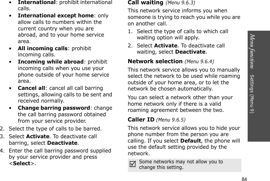 Menu functions    Settings (Menu 9)84•International: prohibit international calls.•International except home: only allow calls to numbers within the current country when you are abroad, and to your home service area.•All incoming calls: prohibit incoming calls.•Incoming while abroad: prohibit incoming calls when you use your phone outside of your home service area.•Cancel all: cancel all call barring settings, allowing calls to be sent and received normally.•Change barring password: change the call barring password obtained from your service provider.2. Select the type of calls to be barred. 3. Select Activate. To deactivate call barring, select Deactivate.4. Enter the call barring password supplied by your service provider and press &lt;Select&gt;.Call waiting(Menu 9.6.3)This network service informs you when someone is trying to reach you while you are on another call.1. Select the type of calls to which call waiting option will apply.2. Select Activate. To deactivate call waiting, select Deactivate. Network selection (Menu 9.6.4)This network service allows you to manually select the network to be used while roaming outside of your home area, or to let the network be chosen automatically. You can select a network other than your home network only if there is a valid roaming agreement between the two.Caller ID (Menu 9.6.5)This network service allows you to hide your phone number from the person you are calling. If you select Default, the phone will use the default setting provided by the network.Some networks may not allow you to change this setting.