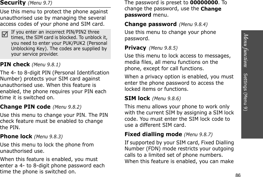 Menu functions    Settings (Menu 9)86Security (Menu 9.7)Use this menu to protect the phone against unauthorised use by managing the several access codes of your phone and SIM card.PIN check (Menu 9.8.1)The 4- to 8-digit PIN (Personal Identification Number) protects your SIM card against unauthorised use. When this feature is enabled, the phone requires your PIN each time it is switched on.Change PIN code(Menu 9.8.2) Use this menu to change your PIN. The PIN check feature must be enabled to change the PIN.Phone lock (Menu 9.8.3) Use this menu to lock the phone from unauthorised use. When this feature is enabled, you must enter a 4- to 8-digit phone password each time the phone is switched on.The password is preset to 00000000. To change the password, use the Change password menu.Change password(Menu 9.8.4)Use this menu to change your phone password. Privacy(Menu 9.8.5)Use this menu to lock access to messages, media files, all menu functions on the phone, except for call functions. When a privacy option is enabled, you must enter the phone password to access the locked items or functions. SIM lock(Menu 9.8.6)This menu allows your phone to work only with the current SIM by assigning a SIM lock code. You must enter the SIM lock code to use a different SIM card.Fixed dialling mode (Menu 9.8.7) If supported by your SIM card, Fixed Dialling Number (FDN) mode restricts your outgoing calls to a limited set of phone numbers. When this feature is enabled, you can make If you enter an incorrect PIN/PIN2 three times, the SIM card is blocked. To unblock it, you need to enter your PUK/PUK2 (Personal Unblocking Key). The codes are supplied by your service provider.