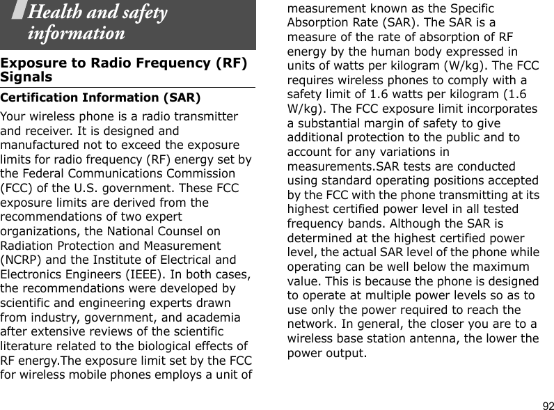 92Health and safety informationExposure to Radio Frequency (RF) SignalsCertification Information (SAR)Your wireless phone is a radio transmitter and receiver. It is designed and manufactured not to exceed the exposure limits for radio frequency (RF) energy set by the Federal Communications Commission (FCC) of the U.S. government. These FCC exposure limits are derived from the recommendations of two expert organizations, the National Counsel on Radiation Protection and Measurement (NCRP) and the Institute of Electrical and Electronics Engineers (IEEE). In both cases, the recommendations were developed by scientific and engineering experts drawn from industry, government, and academia after extensive reviews of the scientific literature related to the biological effects of RF energy.The exposure limit set by the FCC for wireless mobile phones employs a unit of measurement known as the Specific Absorption Rate (SAR). The SAR is a measure of the rate of absorption of RF energy by the human body expressed in units of watts per kilogram (W/kg). The FCC requires wireless phones to comply with a safety limit of 1.6 watts per kilogram (1.6 W/kg). The FCC exposure limit incorporates a substantial margin of safety to give additional protection to the public and to account for any variations in measurements.SAR tests are conducted using standard operating positions accepted by the FCC with the phone transmitting at its highest certified power level in all tested frequency bands. Although the SAR is determined at the highest certified power level, the actual SAR level of the phone while operating can be well below the maximum value. This is because the phone is designed to operate at multiple power levels so as to use only the power required to reach the network. In general, the closer you are to a wireless base station antenna, the lower the power output. 