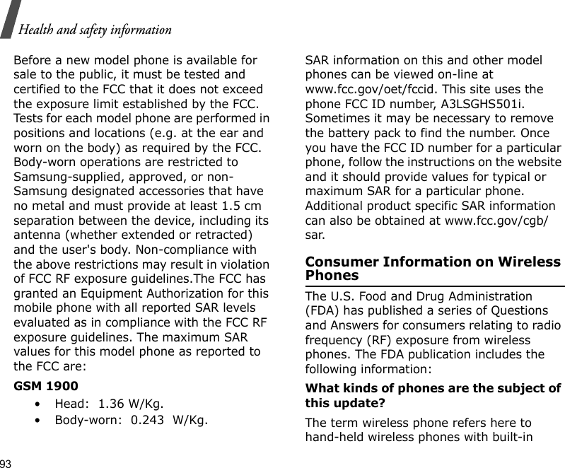 93Health and safety informationBefore a new model phone is available for sale to the public, it must be tested and certified to the FCC that it does not exceed the exposure limit established by the FCC. Tests for each model phone are performed in positions and locations (e.g. at the ear and worn on the body) as required by the FCC. Body-worn operations are restricted to Samsung-supplied, approved, or non- Samsung designated accessories that have no metal and must provide at least 1.5 cm separation between the device, including its antenna (whether extended or retracted) and the user&apos;s body. Non-compliance with the above restrictions may result in violation of FCC RF exposure guidelines.The FCC has granted an Equipment Authorization for this mobile phone with all reported SAR levels evaluated as in compliance with the FCC RF exposure guidelines. The maximum SAR values for this model phone as reported to the FCC are:GSM 1900 • Head:  1.36 W/Kg.• Body-worn:  0.243  W/Kg.SAR information on this and other model phones can be viewed on-line at www.fcc.gov/oet/fccid. This site uses the phone FCC ID number, A3LSGHS501i. Sometimes it may be necessary to remove the battery pack to find the number. Once you have the FCC ID number for a particular phone, follow the instructions on the website and it should provide values for typical or maximum SAR for a particular phone. Additional product specific SAR information can also be obtained at www.fcc.gov/cgb/sar.Consumer Information on Wireless PhonesThe U.S. Food and Drug Administration (FDA) has published a series of Questions and Answers for consumers relating to radio frequency (RF) exposure from wireless phones. The FDA publication includes the following information:What kinds of phones are the subject of this update?The term wireless phone refers here to hand-held wireless phones with built-in 