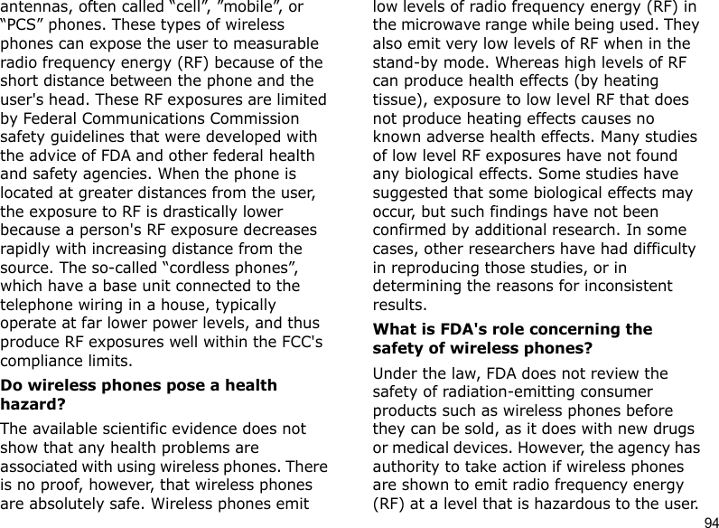 94antennas, often called “cell”, ”mobile”, or “PCS” phones. These types of wireless phones can expose the user to measurable radio frequency energy (RF) because of the short distance between the phone and the user&apos;s head. These RF exposures are limited by Federal Communications Commission safety guidelines that were developed with the advice of FDA and other federal health and safety agencies. When the phone is located at greater distances from the user, the exposure to RF is drastically lower because a person&apos;s RF exposure decreases rapidly with increasing distance from the source. The so-called “cordless phones”, which have a base unit connected to the telephone wiring in a house, typically operate at far lower power levels, and thus produce RF exposures well within the FCC&apos;s compliance limits.Do wireless phones pose a health hazard?The available scientific evidence does not show that any health problems are associated with using wireless phones. There is no proof, however, that wireless phones are absolutely safe. Wireless phones emit low levels of radio frequency energy (RF) in the microwave range while being used. They also emit very low levels of RF when in the stand-by mode. Whereas high levels of RF can produce health effects (by heating tissue), exposure to low level RF that does not produce heating effects causes no known adverse health effects. Many studies of low level RF exposures have not found any biological effects. Some studies have suggested that some biological effects may occur, but such findings have not been confirmed by additional research. In some cases, other researchers have had difficulty in reproducing those studies, or in determining the reasons for inconsistent results.What is FDA&apos;s role concerning the safety of wireless phones?Under the law, FDA does not review the safety of radiation-emitting consumer products such as wireless phones before they can be sold, as it does with new drugs or medical devices. However, the agency has authority to take action if wireless phones are shown to emit radio frequency energy (RF) at a level that is hazardous to the user. 