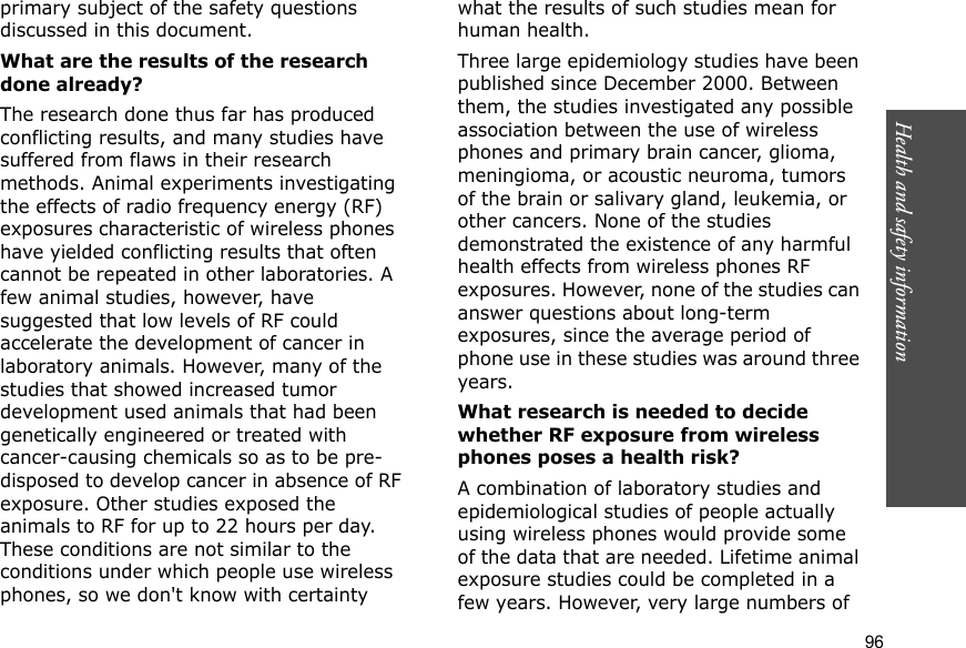 96Health and safety informationprimary subject of the safety questions discussed in this document.What are the results of the research done already?The research done thus far has produced conflicting results, and many studies have suffered from flaws in their research methods. Animal experiments investigating the effects of radio frequency energy (RF) exposures characteristic of wireless phones have yielded conflicting results that often cannot be repeated in other laboratories. A few animal studies, however, have suggested that low levels of RF could accelerate the development of cancer in laboratory animals. However, many of the studies that showed increased tumor development used animals that had been genetically engineered or treated with cancer-causing chemicals so as to be pre-disposed to develop cancer in absence of RF exposure. Other studies exposed the animals to RF for up to 22 hours per day. These conditions are not similar to the conditions under which people use wireless phones, so we don&apos;t know with certainty what the results of such studies mean for human health.Three large epidemiology studies have been published since December 2000. Between them, the studies investigated any possible association between the use of wireless phones and primary brain cancer, glioma, meningioma, or acoustic neuroma, tumors of the brain or salivary gland, leukemia, or other cancers. None of the studies demonstrated the existence of any harmful health effects from wireless phones RF exposures. However, none of the studies can answer questions about long-term exposures, since the average period of phone use in these studies was around three years.What research is needed to decide whether RF exposure from wireless phones poses a health risk?A combination of laboratory studies and epidemiological studies of people actually using wireless phones would provide some of the data that are needed. Lifetime animal exposure studies could be completed in a few years. However, very large numbers of 
