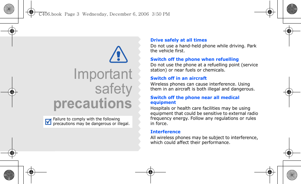 Drive safely at all timesDo not use a hand-held phone while driving. Park the vehicle first. Switch off the phone when refuellingDo not use the phone at a refuelling point (service station) or near fuels or chemicals.Switch off in an aircraftWireless phones can cause interference. Using them in an aircraft is both illegal and dangerous.Switch off the phone near all medical equipmentHospitals or health care facilities may be using equipment that could be sensitive to external radio frequency energy. Follow any regulations or rules in force.InterferenceAll wireless phones may be subject to interference, which could affect their performance.ImportantsafetyprecautionsFailure to comply with the following precautions may be dangerous or illegal.C406.book  Page 3  Wednesday, December 6, 2006  3:50 PM