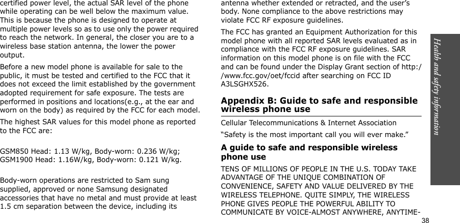 Health and safety information  38certified power level, the actual SAR level of the phone while operating can be well below the maximum value. This is because the phone is designed to operate at multiple power levels so as to use only the power required to reach the network. In general, the closer you are to a wireless base station antenna, the lower the power output.Before a new model phone is available for sale to the public, it must be tested and certified to the FCC that it does not exceed the limit established by the government adopted requirement for safe exposure. The tests are performed in positions and locations(e.g., at the ear and worn on the body) as required by the FCC for each model.The highest SAR values for this model phone as reported to the FCC are:GSM850 Head: 1.13 W/kg, Body-worn: 0.236 W/kg; GSM1900 Head: 1.16W/kg, Body-worn: 0.121 W/kg.Body-worn operations are restricted to Sam sung supplied, approved or none Samsung designated accessories that have no metal and must provide at least 1.5 cm separation between the device, including its antenna whether extended or retracted, and the user’s body. None compliance to the above restrictions may violate FCC RF exposure guidelines.The FCC has granted an Equipment Authorization for this model phone with all reported SAR levels evaluated as in compliance with the FCC RF exposure guidelines. SAR information on this model phone is on file with the FCC and can be found under the Display Grant section of http://www.fcc.gov/oet/fccid after searching on FCC ID A3LSGHX526.Appendix B: Guide to safe and responsible wireless phone useCellular Telecommunications &amp; Internet Association“Safety is the most important call you will ever make.”A guide to safe and responsible wireless phone useTENS OF MILLIONS OF PEOPLE IN THE U.S. TODAY TAKE ADVANTAGE OF THE UNIQUE COMBINATION OF CONVENIENCE, SAFETY AND VALUE DELIVERED BY THE WIRELESS TELEPHONE. QUITE SIMPLY, THE WIRELESS PHONE GIVES PEOPLE THE POWERFUL ABILITY TO COMMUNICATE BY VOICE-ALMOST ANYWHERE, ANYTIME-