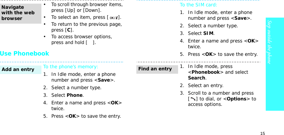 15Step outside the phoneUse Phonebook• To scroll through browser items, press [Up] or [Down]. • To select an item, press [ ].• To return to the previous page, press [C].• To access browser options, press and hold [ ].To the phone’s memory:1. In Idle mode, enter a phone number and press &lt;Save&gt;.2. Select a number type. 3. Select Phone.4. Enter a name and press &lt;OK&gt; twice.5. Press &lt;OK&gt; to save the entry.Navigate with the web browserAdd an entryTo the SIM card:1. In Idle mode, enter a phone number and press &lt;Save&gt;.2. Select a number type. 3. Select SIM.4. Enter a name and press &lt;OK&gt; twice.5. Press &lt;OK&gt; to save the entry.1. In Idle mode, press &lt;Phonebook&gt; and select Search.2. Select an entry.3. Scroll to a number and press [] to dial, or &lt;Options&gt; to access options.Find an entry
