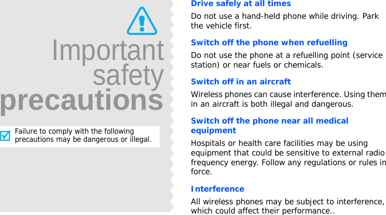 ImportantsafetyprecautionsFailure to comply with the following precautions may be dangerous or illegal.Drive safely at all timesDo not use a hand-held phone while driving. Park the vehicle first. Switch off the phone when refuellingDo not use the phone at a refuelling point (service station) or near fuels or chemicals.Switch off in an aircraftWireless phones can cause interference. Using them in an aircraft is both illegal and dangerous.Switch off the phone near all medical equipmentHospitals or health care facilities may be using equipment that could be sensitive to external radio frequency energy. Follow any regulations or rules in force.InterferenceAll wireless phones may be subject to interference, which could affect their performance..