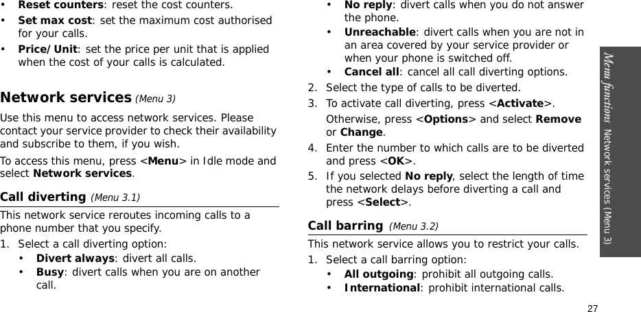 Menu functions  Network services (Menu 3)27•Reset counters: reset the cost counters. •Set max cost: set the maximum cost authorised for your calls. •Price/Unit: set the price per unit that is applied when the cost of your calls is calculated. Network services (Menu 3)Use this menu to access network services. Please contact your service provider to check their availability and subscribe to them, if you wish.To access this menu, press &lt;Menu&gt; in Idle mode and select Network services.Call diverting(Menu 3.1)This network service reroutes incoming calls to a phone number that you specify.1. Select a call diverting option:•Divert always: divert all calls.•Busy: divert calls when you are on another call.•No reply: divert calls when you do not answer the phone.•Unreachable: divert calls when you are not in an area covered by your service provider or when your phone is switched off.•Cancel all: cancel all call diverting options.2. Select the type of calls to be diverted.3. To activate call diverting, press &lt;Activate&gt;. Otherwise, press &lt;Options&gt; and select Remove or Change.4. Enter the number to which calls are to be diverted and press &lt;OK&gt;.5. If you selected No reply, select the length of time the network delays before diverting a call and press &lt;Select&gt;.Call barring(Menu 3.2)This network service allows you to restrict your calls.1. Select a call barring option:•All outgoing: prohibit all outgoing calls.•International: prohibit international calls.