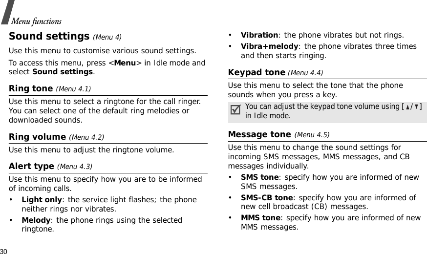 30Menu functionsSound settings(Menu 4)Use this menu to customise various sound settings.To access this menu, press &lt;Menu&gt; in Idle mode and select Sound settings.Ring tone (Menu 4.1)Use this menu to select a ringtone for the call ringer. You can select one of the default ring melodies or downloaded sounds.Ring volume (Menu 4.2)Use this menu to adjust the ringtone volume.Alert type (Menu 4.3)Use this menu to specify how you are to be informed of incoming calls.•Light only: the service light flashes; the phone neither rings nor vibrates.•Melody: the phone rings using the selected ringtone.•Vibration: the phone vibrates but not rings.•Vibra+melody: the phone vibrates three times and then starts ringing.Keypad tone (Menu 4.4)Use this menu to select the tone that the phone sounds when you press a key.Message tone(Menu 4.5) Use this menu to change the sound settings for incoming SMS messages, MMS messages, and CB messages individually. •SMS tone: specify how you are informed of new SMS messages.•SMS-CB tone: specify how you are informed of new cell broadcast (CB) messages.•MMS tone: specify how you are informed of new MMS messages.You can adjust the keypad tone volume using [/] in Idle mode.
