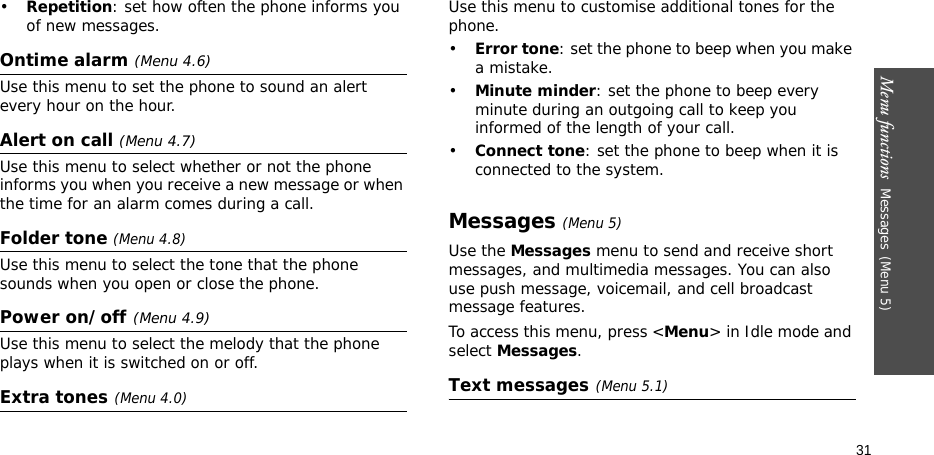 Menu functions  Messages(Menu 5)31•Repetition: set how often the phone informs you of new messages.Ontime alarm (Menu 4.6)Use this menu to set the phone to sound an alert every hour on the hour.Alert on call (Menu 4.7)Use this menu to select whether or not the phone informs you when you receive a new message or when the time for an alarm comes during a call.Folder tone (Menu 4.8)Use this menu to select the tone that the phone sounds when you open or close the phone.Power on/off(Menu 4.9)Use this menu to select the melody that the phone plays when it is switched on or off.Extra tones(Menu 4.0) Use this menu to customise additional tones for the phone. •Error tone: set the phone to beep when you make a mistake.•Minute minder: set the phone to beep every minute during an outgoing call to keep you informed of the length of your call.•Connect tone: set the phone to beep when it is connected to the system.Messages(Menu 5)Use the Messages menu to send and receive short messages, and multimedia messages. You can also use push message, voicemail, and cell broadcast message features.To access this menu, press &lt;Menu&gt; in Idle mode and select Messages.Text messages(Menu 5.1)