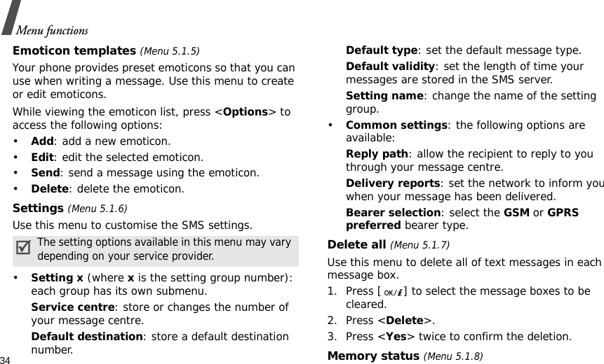 34Menu functionsEmoticon templates (Menu 5.1.5)Your phone provides preset emoticons so that you can use when writing a message. Use this menu to create or edit emoticons.While viewing the emoticon list, press &lt;Options&gt; to access the following options:•Add: add a new emoticon.•Edit: edit the selected emoticon.•Send: send a message using the emoticon.•Delete: delete the emoticon.Settings (Menu 5.1.6)Use this menu to customise the SMS settings.•Setting x (where x is the setting group number): each group has its own submenu.Service centre: store or changes the number of your message centre.Default destination: store a default destination number.Default type: set the default message type.Default validity: set the length of time your messages are stored in the SMS server.Setting name: change the name of the setting group.•Common settings: the following options are available:Reply path: allow the recipient to reply to you through your message centre.Delivery reports: set the network to inform you when your message has been delivered.Bearer selection: select the GSM or GPRS preferred bearer type.Delete all (Menu 5.1.7)Use this menu to delete all of text messages in each message box.1. Press [ ] to select the message boxes to be cleared.2. Press &lt;Delete&gt;.3. Press &lt;Yes&gt; twice to confirm the deletion.Memory status (Menu 5.1.8)The setting options available in this menu may vary depending on your service provider.