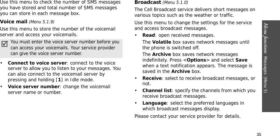 Menu functions  Messages(Menu 5)35Use this menu to check the number of SMS messages you have stored and total number of SMS messages you can store in each message box.Voice mail (Menu 5.1.9)Use this menu to store the number of the voicemail server and access your voicemails.•Connect to voice server: connect to the voice server to allow you to listen to your messages. You can also connect to the voicemail server by pressing and holding [1] in Idle mode.•Voice server number: change the voicemail server name or number.Broadcast (Menu 5.1.0)The Cell Broadcast service delivers short messages on various topics such as the weather or traffic. Use this menu to change the settings for the service and access broadcast messages.•Read: open received messages.The Volatile box saves network messages until the phone is switched off. The Archive box saves network messages indefinitely. Press &lt;Options&gt; and select Save when a text notification appears. The message is saved in the Archive box. •Receive: select to receive broadcast messages, or not.•Channel list: specify the channels from which you receive broadcast messages.•Language: select the preferred languages in which broadcast messages display.Please contact your service provider for details.You must enter the voice server number before you can access your voicemails. Your service provider can give the voice server number.