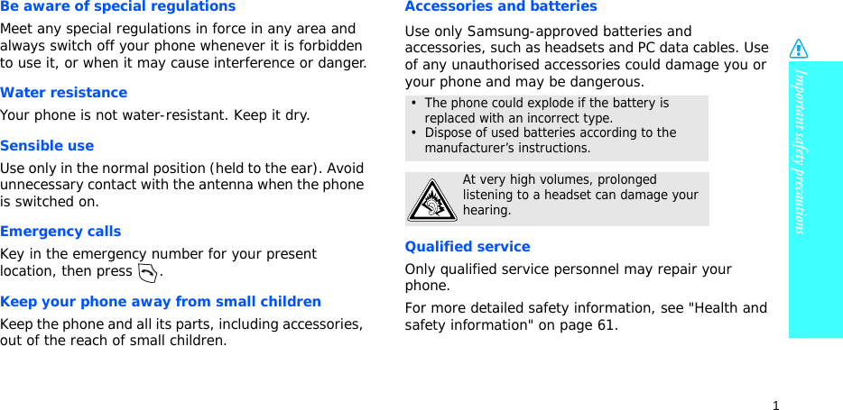 Important safety precautions1Be aware of special regulationsMeet any special regulations in force in any area and always switch off your phone whenever it is forbidden to use it, or when it may cause interference or danger.Water resistanceYour phone is not water-resistant. Keep it dry. Sensible useUse only in the normal position (held to the ear). Avoid unnecessary contact with the antenna when the phone is switched on.Emergency callsKey in the emergency number for your present location, then press  . Keep your phone away from small children Keep the phone and all its parts, including accessories, out of the reach of small children.Accessories and batteriesUse only Samsung-approved batteries and accessories, such as headsets and PC data cables. Use of any unauthorised accessories could damage you or your phone and may be dangerous.Qualified serviceOnly qualified service personnel may repair your phone.For more detailed safety information, see &quot;Health and safety information&quot; on page 61.•  The phone could explode if the battery is replaced with an incorrect type.•  Dispose of used batteries according to the manufacturer’s instructions.At very high volumes, prolonged listening to a headset can damage your hearing.