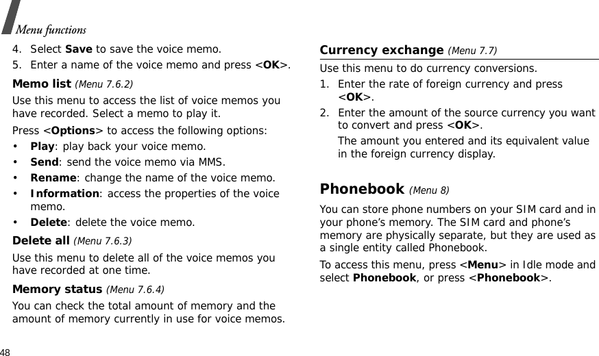 48Menu functions4. Select Save to save the voice memo.5. Enter a name of the voice memo and press &lt;OK&gt;.Memo list (Menu 7.6.2)Use this menu to access the list of voice memos you have recorded. Select a memo to play it.Press &lt;Options&gt; to access the following options:•Play: play back your voice memo.•Send: send the voice memo via MMS.•Rename: change the name of the voice memo.•Information: access the properties of the voice memo.•Delete: delete the voice memo.Delete all (Menu 7.6.3)Use this menu to delete all of the voice memos you have recorded at one time.Memory status (Menu 7.6.4)You can check the total amount of memory and the amount of memory currently in use for voice memos. Currency exchange (Menu 7.7)Use this menu to do currency conversions.1. Enter the rate of foreign currency and press &lt;OK&gt;.2. Enter the amount of the source currency you want to convert and press &lt;OK&gt;. The amount you entered and its equivalent value in the foreign currency display.Phonebook(Menu 8)You can store phone numbers on your SIM card and in your phone’s memory. The SIM card and phone’s memory are physically separate, but they are used as a single entity called Phonebook.To access this menu, press &lt;Menu&gt; in Idle mode and select Phonebook, or press &lt;Phonebook&gt;.