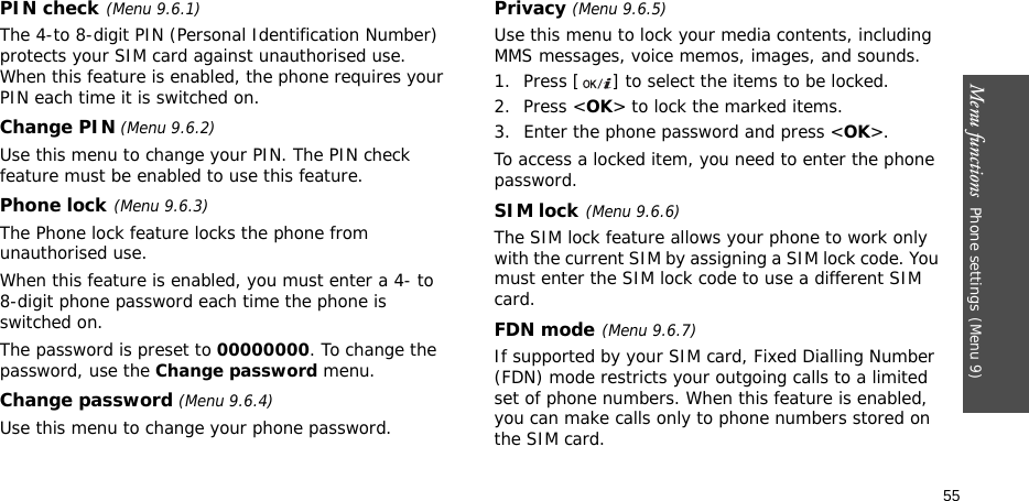 Menu functions  Phone settings(Menu 9)55PIN check(Menu 9.6.1)The 4-to 8-digit PIN (Personal Identification Number) protects your SIM card against unauthorised use. When this feature is enabled, the phone requires your PIN each time it is switched on.Change PIN (Menu 9.6.2)Use this menu to change your PIN. The PIN check feature must be enabled to use this feature.Phone lock(Menu 9.6.3)The Phone lock feature locks the phone from unauthorised use. When this feature is enabled, you must enter a 4- to 8-digit phone password each time the phone is switched on.The password is preset to 00000000. To change the password, use the Change password menu.Change password (Menu 9.6.4)Use this menu to change your phone password.Privacy (Menu 9.6.5)Use this menu to lock your media contents, including MMS messages, voice memos, images, and sounds. 1. Press [ ] to select the items to be locked. 2. Press &lt;OK&gt; to lock the marked items.3. Enter the phone password and press &lt;OK&gt;.To access a locked item, you need to enter the phone password.SIM lock(Menu 9.6.6)The SIM lock feature allows your phone to work only with the current SIM by assigning a SIM lock code. You must enter the SIM lock code to use a different SIM card.FDN mode(Menu 9.6.7) If supported by your SIM card, Fixed Dialling Number (FDN) mode restricts your outgoing calls to a limited set of phone numbers. When this feature is enabled, you can make calls only to phone numbers stored on the SIM card. 