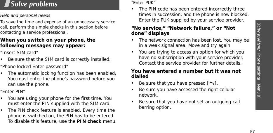 Solve problems  Phone settings(Menu 9)57Solve problemsHelp and personal needsTo save the time and expense of an unnecessary service call, perform the simple checks in this section before contacting a service professional.When you switch on your phone, the following messages may appear:“Insert SIM card”• Be sure that the SIM card is correctly installed.“Phone locked Enter password”• The automatic locking function has been enabled. You must enter the phone’s password before you can use the phone.“Enter PIN”• You are using your phone for the first time. You must enter the PIN supplied with the SIM card.• The PIN check feature is enabled. Every time the phone is switched on, the PIN has to be entered. To disable this feature, use the PIN check menu.“Enter PUK”• The PIN code has been entered incorrectly three times in succession, and the phone is now blocked. Enter the PUK supplied by your service provider.“No service,” “Network failure,” or “Not done” displays• The network connection has been lost. You may be in a weak signal area. Move and try again.• You are trying to access an option for which you have no subscription with your service provider. Contact the service provider for further details.You have entered a number but it was not dialled• Be sure that you have pressed [ ].• Be sure you have accessed the right cellular network.• Be sure that you have not set an outgoing call barring option.